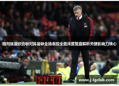 格列兹曼欧协联对阵曼联全场表现全面深度复盘解析关键影响力核心