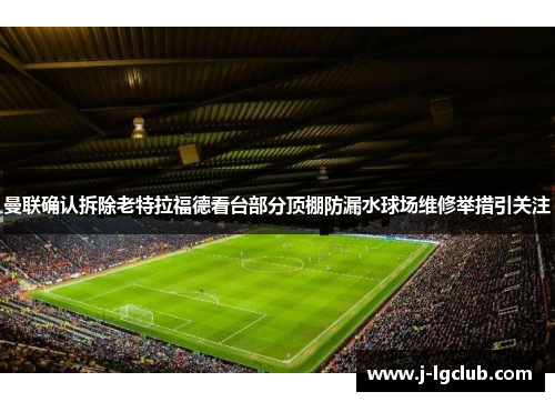 曼联确认拆除老特拉福德看台部分顶棚防漏水球场维修举措引关注